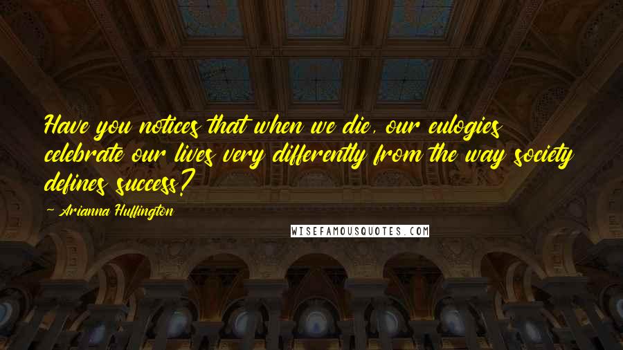 Arianna Huffington Quotes: Have you notices that when we die, our eulogies celebrate our lives very differently from the way society defines success?
