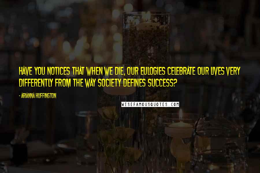 Arianna Huffington Quotes: Have you notices that when we die, our eulogies celebrate our lives very differently from the way society defines success?
