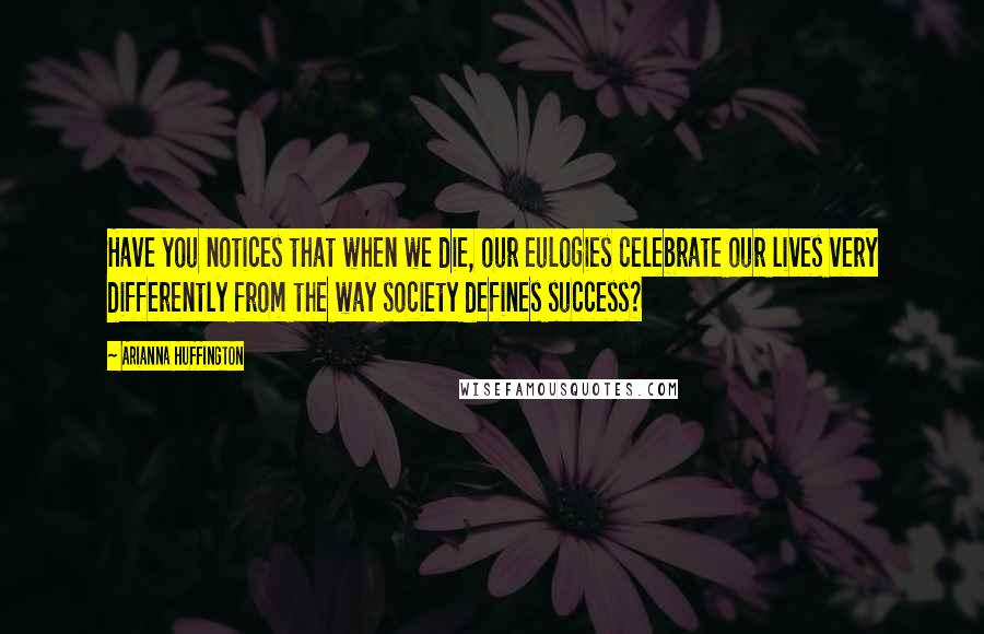 Arianna Huffington Quotes: Have you notices that when we die, our eulogies celebrate our lives very differently from the way society defines success?