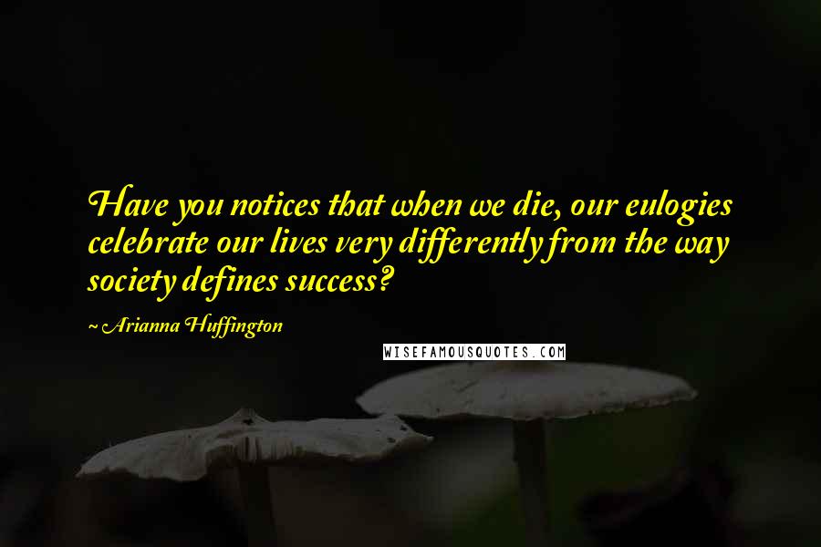 Arianna Huffington Quotes: Have you notices that when we die, our eulogies celebrate our lives very differently from the way society defines success?