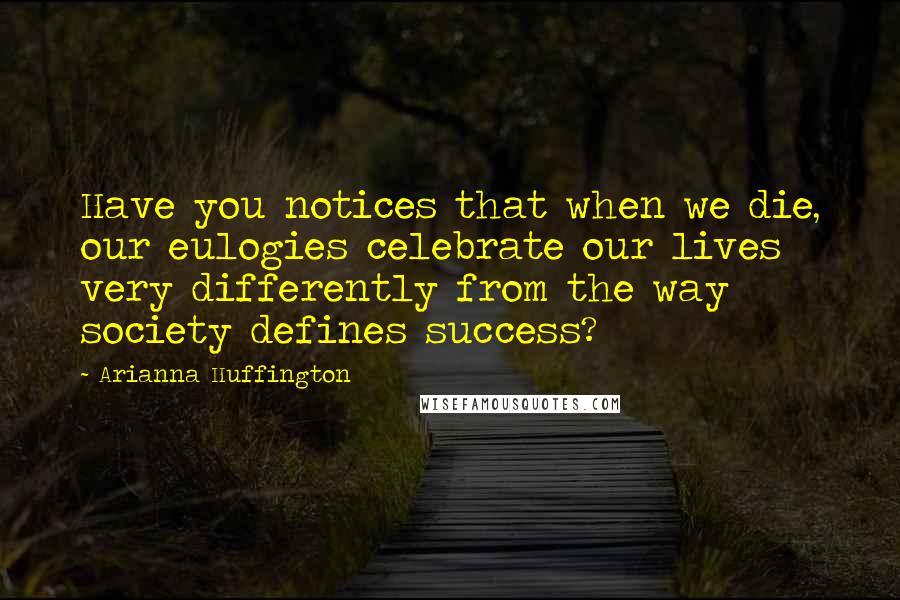 Arianna Huffington Quotes: Have you notices that when we die, our eulogies celebrate our lives very differently from the way society defines success?
