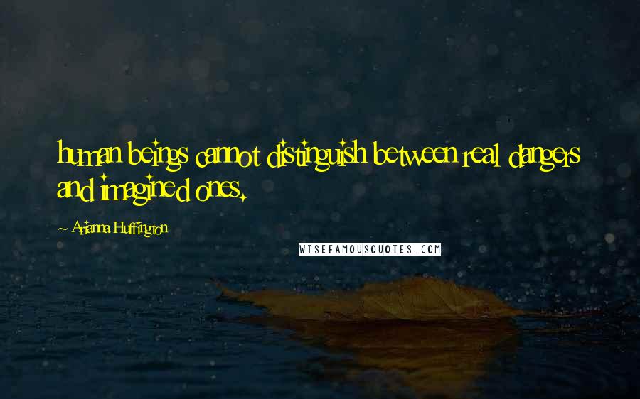 Arianna Huffington Quotes: human beings cannot distinguish between real dangers and imagined ones.