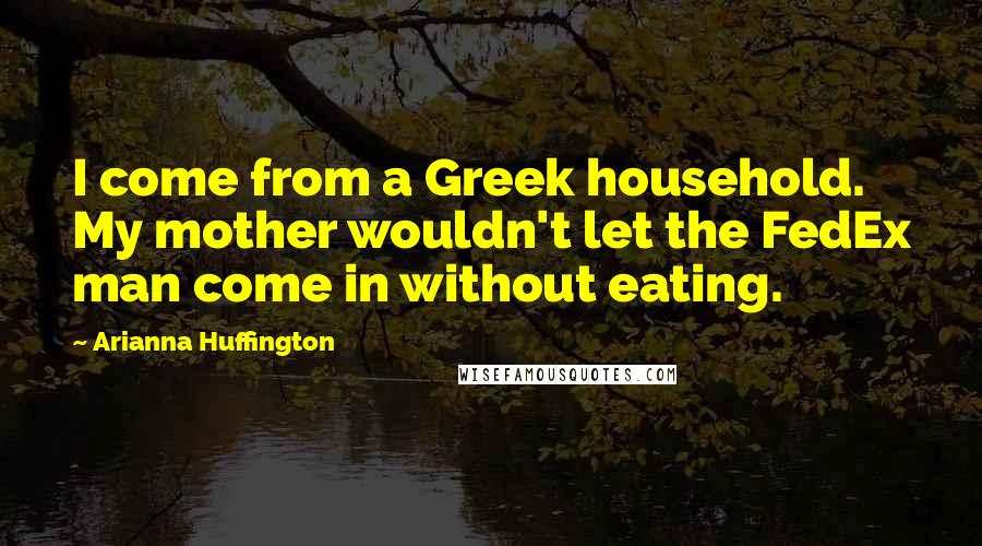 Arianna Huffington Quotes: I come from a Greek household. My mother wouldn't let the FedEx man come in without eating.