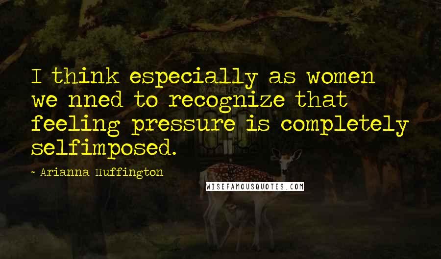 Arianna Huffington Quotes: I think especially as women we nned to recognize that feeling pressure is completely selfimposed.