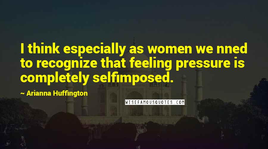 Arianna Huffington Quotes: I think especially as women we nned to recognize that feeling pressure is completely selfimposed.