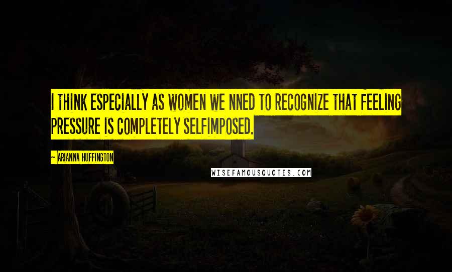 Arianna Huffington Quotes: I think especially as women we nned to recognize that feeling pressure is completely selfimposed.