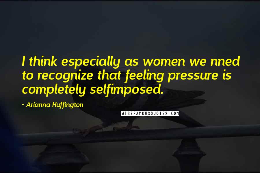 Arianna Huffington Quotes: I think especially as women we nned to recognize that feeling pressure is completely selfimposed.