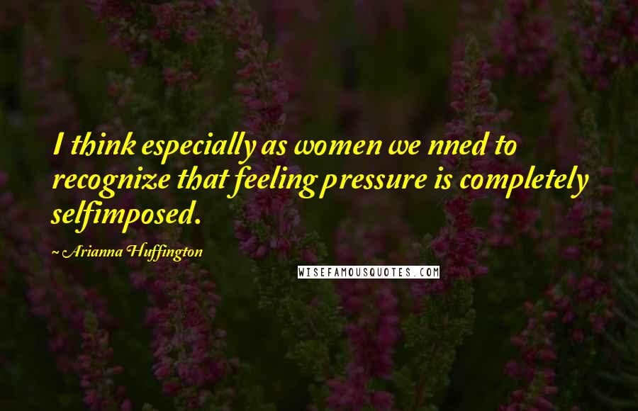 Arianna Huffington Quotes: I think especially as women we nned to recognize that feeling pressure is completely selfimposed.