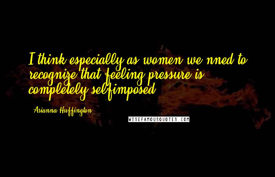 Arianna Huffington Quotes: I think especially as women we nned to recognize that feeling pressure is completely selfimposed.