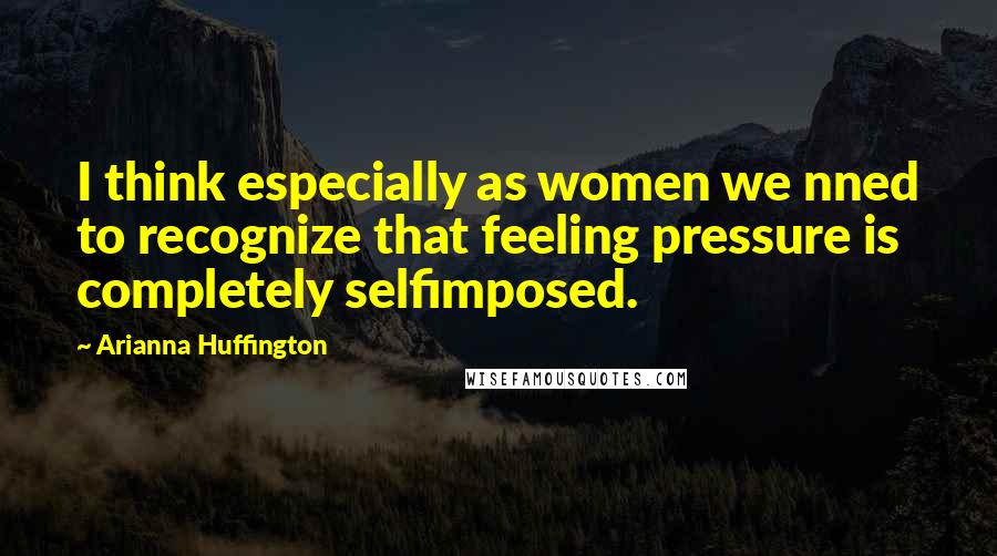 Arianna Huffington Quotes: I think especially as women we nned to recognize that feeling pressure is completely selfimposed.