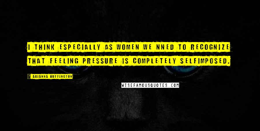 Arianna Huffington Quotes: I think especially as women we nned to recognize that feeling pressure is completely selfimposed.