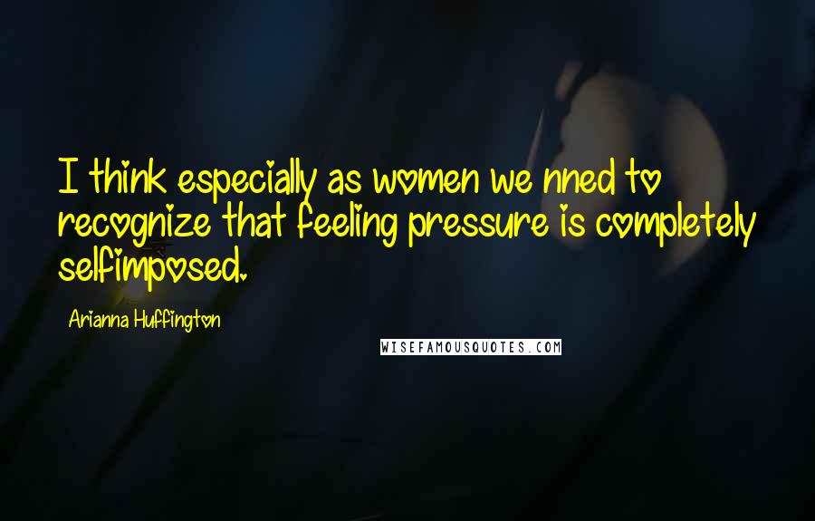 Arianna Huffington Quotes: I think especially as women we nned to recognize that feeling pressure is completely selfimposed.