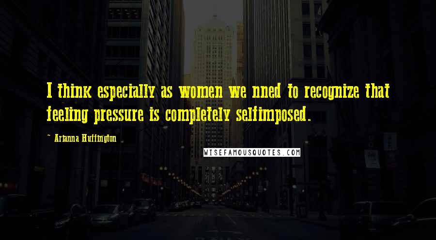 Arianna Huffington Quotes: I think especially as women we nned to recognize that feeling pressure is completely selfimposed.