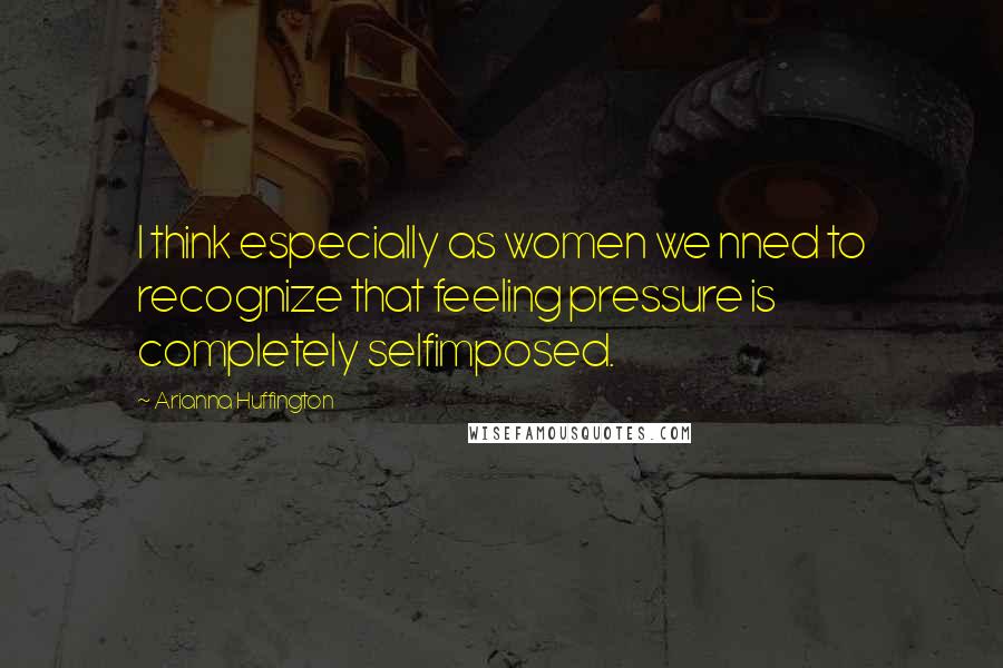 Arianna Huffington Quotes: I think especially as women we nned to recognize that feeling pressure is completely selfimposed.