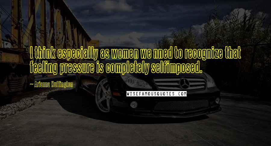 Arianna Huffington Quotes: I think especially as women we nned to recognize that feeling pressure is completely selfimposed.