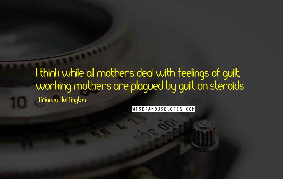 Arianna Huffington Quotes: I think while all mothers deal with feelings of guilt, working mothers are plagued by guilt on steroids!