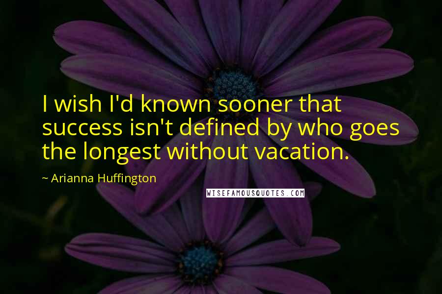 Arianna Huffington Quotes: I wish I'd known sooner that success isn't defined by who goes the longest without vacation.