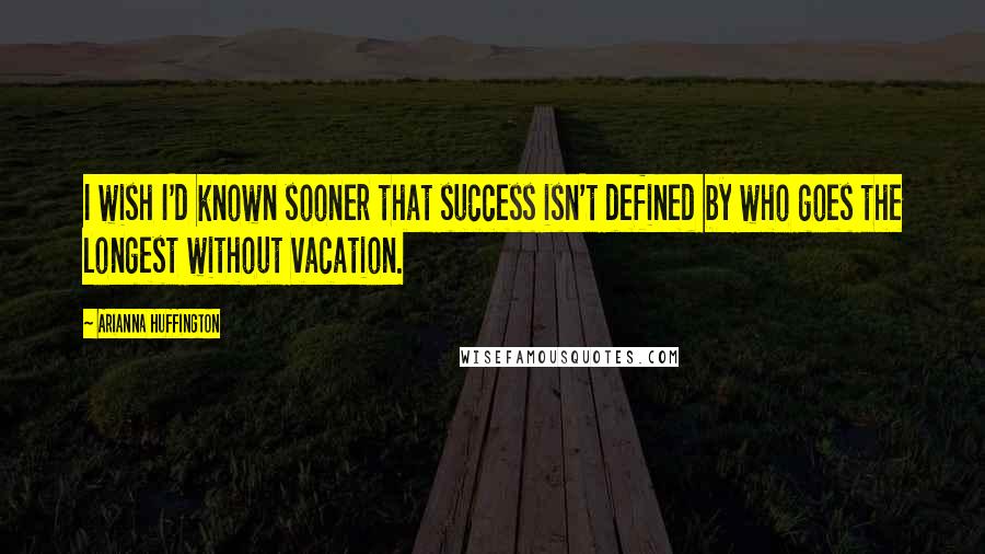 Arianna Huffington Quotes: I wish I'd known sooner that success isn't defined by who goes the longest without vacation.