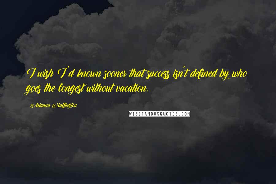 Arianna Huffington Quotes: I wish I'd known sooner that success isn't defined by who goes the longest without vacation.