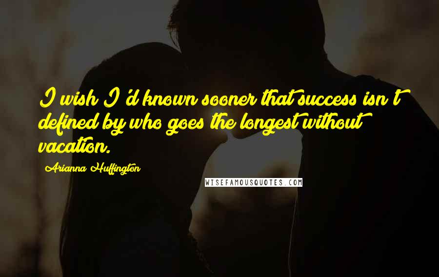 Arianna Huffington Quotes: I wish I'd known sooner that success isn't defined by who goes the longest without vacation.
