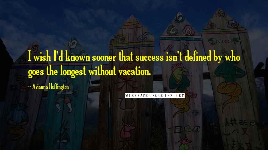 Arianna Huffington Quotes: I wish I'd known sooner that success isn't defined by who goes the longest without vacation.