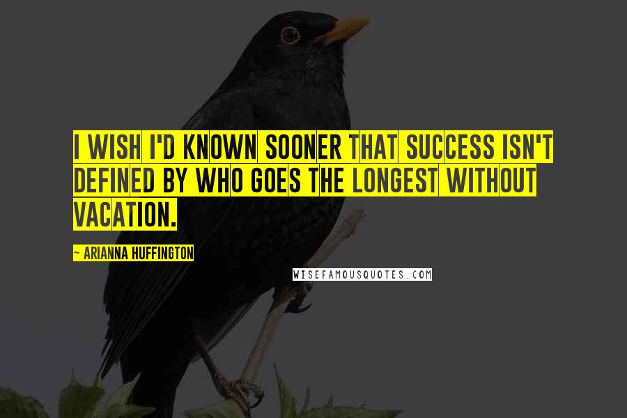 Arianna Huffington Quotes: I wish I'd known sooner that success isn't defined by who goes the longest without vacation.