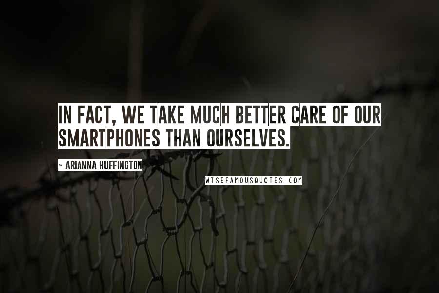 Arianna Huffington Quotes: In fact, we take much better care of our smartphones than ourselves.