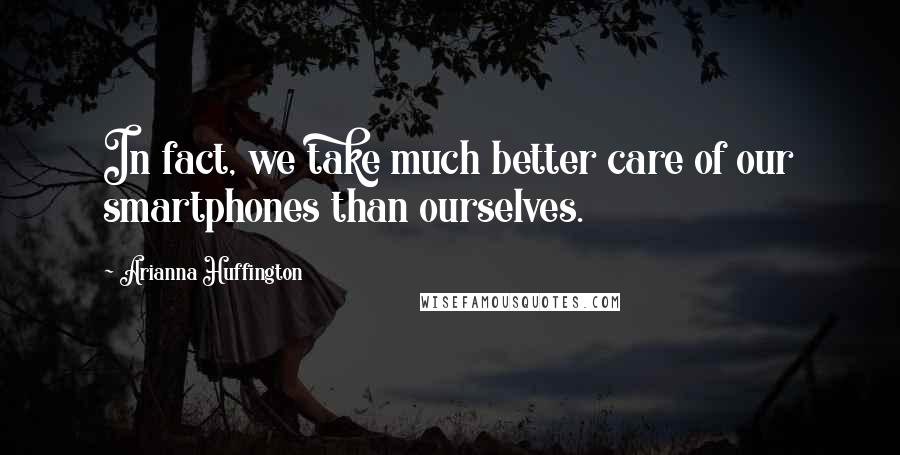Arianna Huffington Quotes: In fact, we take much better care of our smartphones than ourselves.