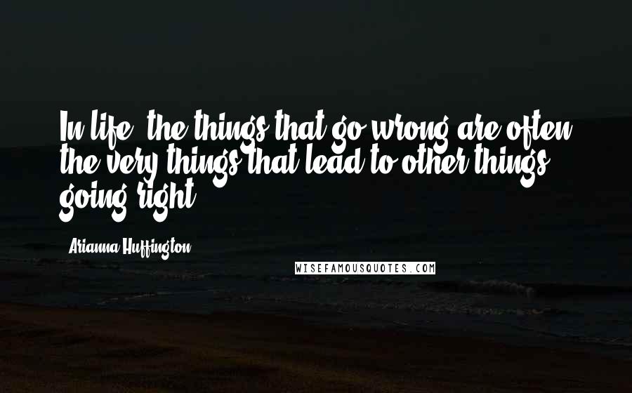 Arianna Huffington Quotes: In life, the things that go wrong are often the very things that lead to other things going right.