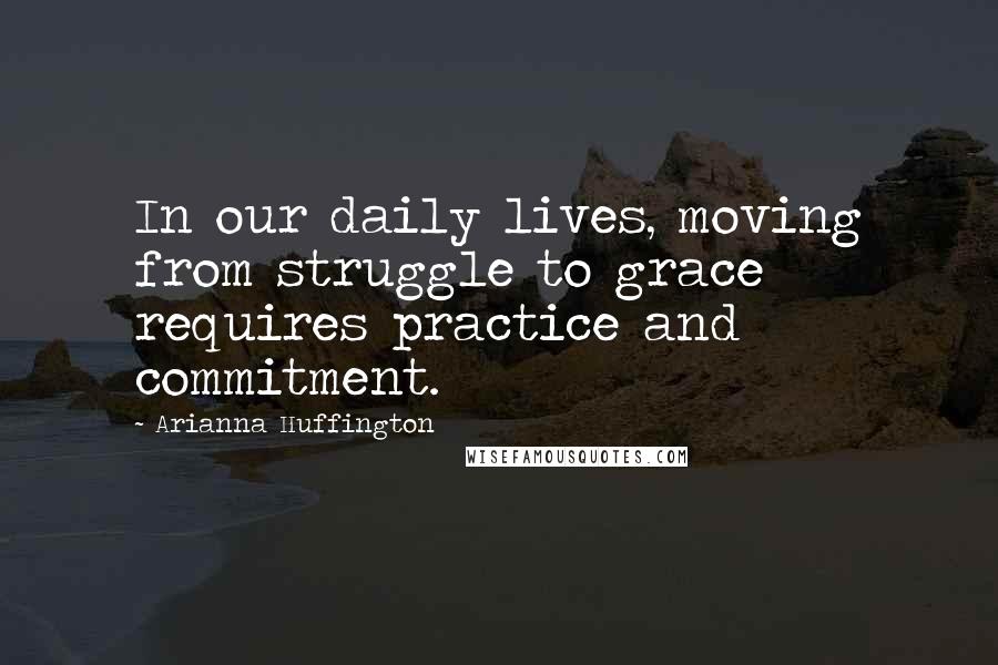 Arianna Huffington Quotes: In our daily lives, moving from struggle to grace requires practice and commitment.