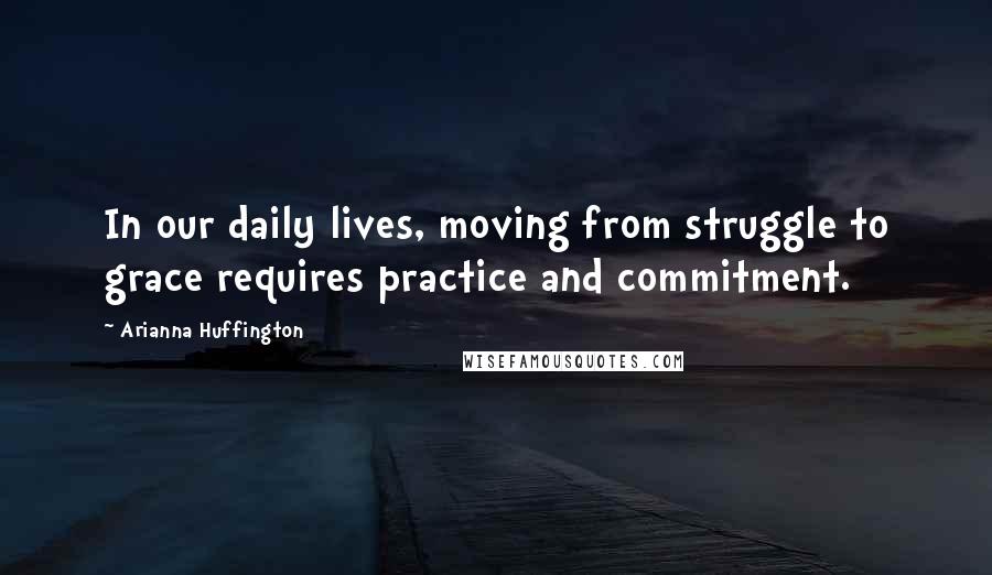 Arianna Huffington Quotes: In our daily lives, moving from struggle to grace requires practice and commitment.