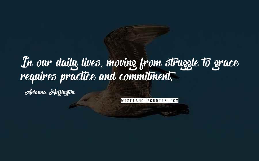 Arianna Huffington Quotes: In our daily lives, moving from struggle to grace requires practice and commitment.