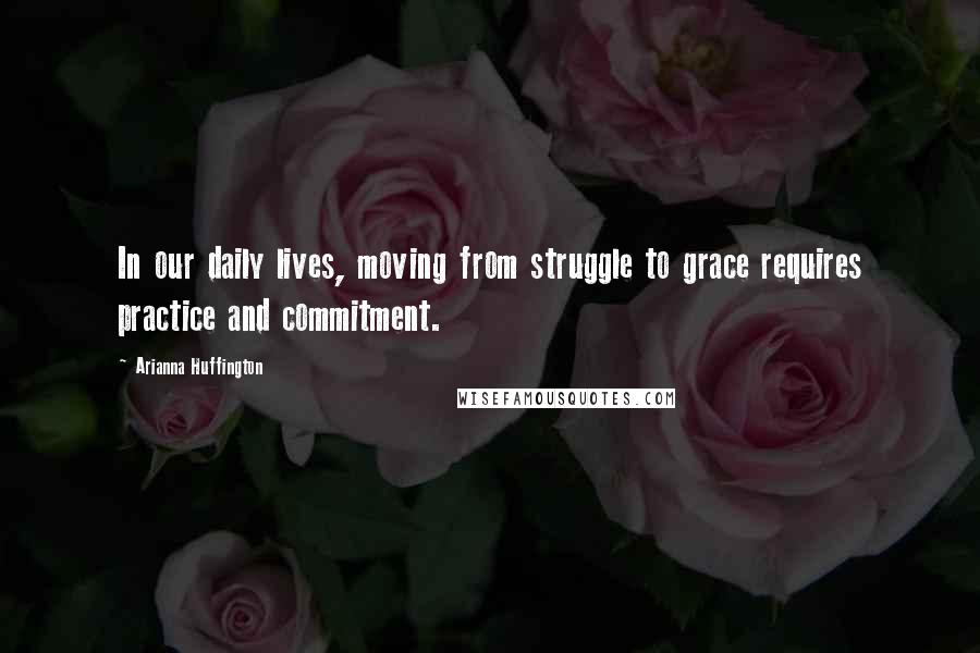Arianna Huffington Quotes: In our daily lives, moving from struggle to grace requires practice and commitment.