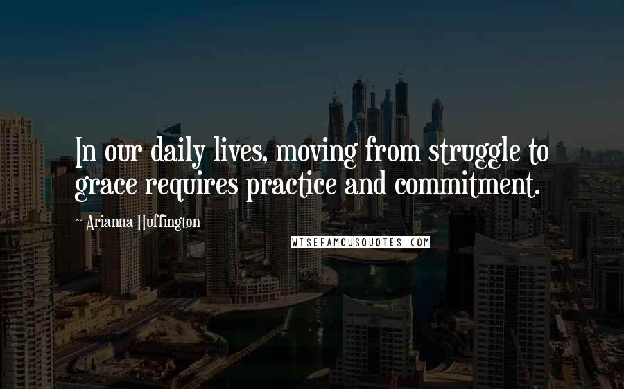 Arianna Huffington Quotes: In our daily lives, moving from struggle to grace requires practice and commitment.