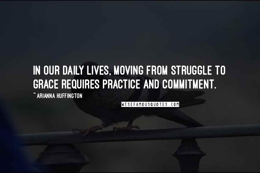 Arianna Huffington Quotes: In our daily lives, moving from struggle to grace requires practice and commitment.