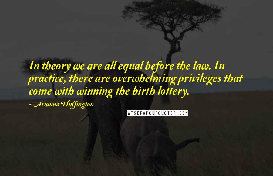 Arianna Huffington Quotes: In theory we are all equal before the law. In practice, there are overwhelming privileges that come with winning the birth lottery.