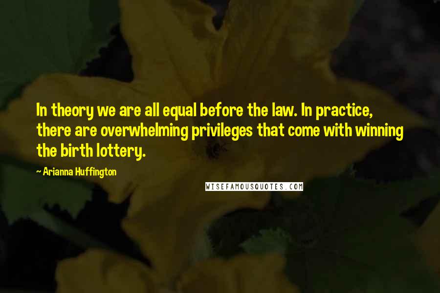 Arianna Huffington Quotes: In theory we are all equal before the law. In practice, there are overwhelming privileges that come with winning the birth lottery.
