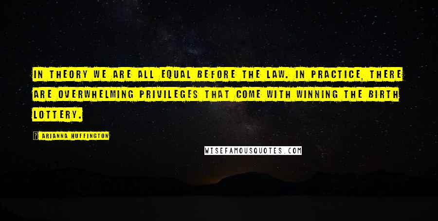 Arianna Huffington Quotes: In theory we are all equal before the law. In practice, there are overwhelming privileges that come with winning the birth lottery.