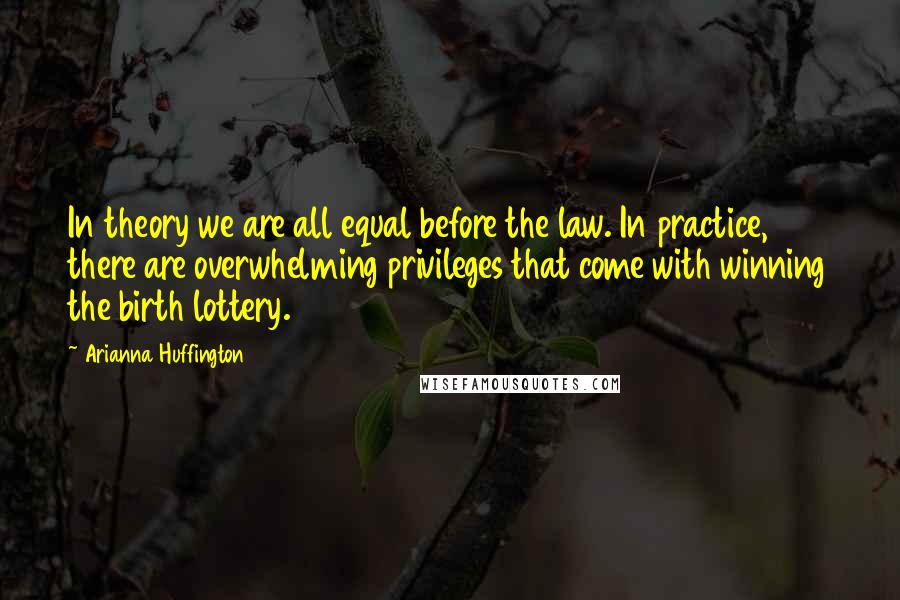 Arianna Huffington Quotes: In theory we are all equal before the law. In practice, there are overwhelming privileges that come with winning the birth lottery.