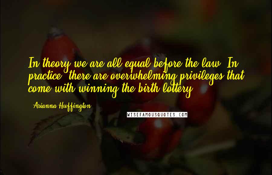 Arianna Huffington Quotes: In theory we are all equal before the law. In practice, there are overwhelming privileges that come with winning the birth lottery.