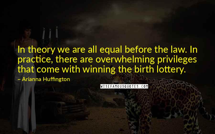 Arianna Huffington Quotes: In theory we are all equal before the law. In practice, there are overwhelming privileges that come with winning the birth lottery.