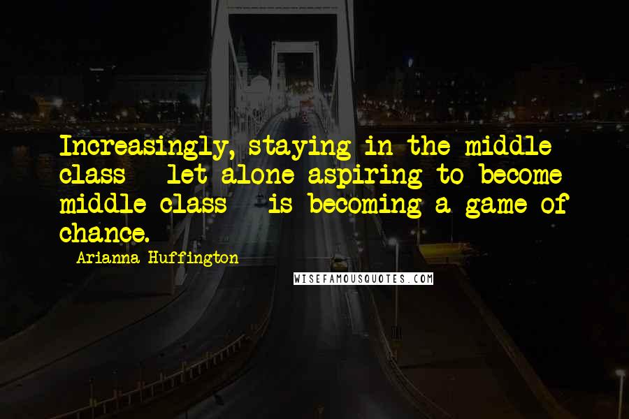 Arianna Huffington Quotes: Increasingly, staying in the middle class - let alone aspiring to become middle class - is becoming a game of chance.