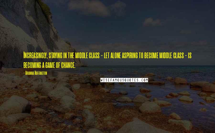 Arianna Huffington Quotes: Increasingly, staying in the middle class - let alone aspiring to become middle class - is becoming a game of chance.