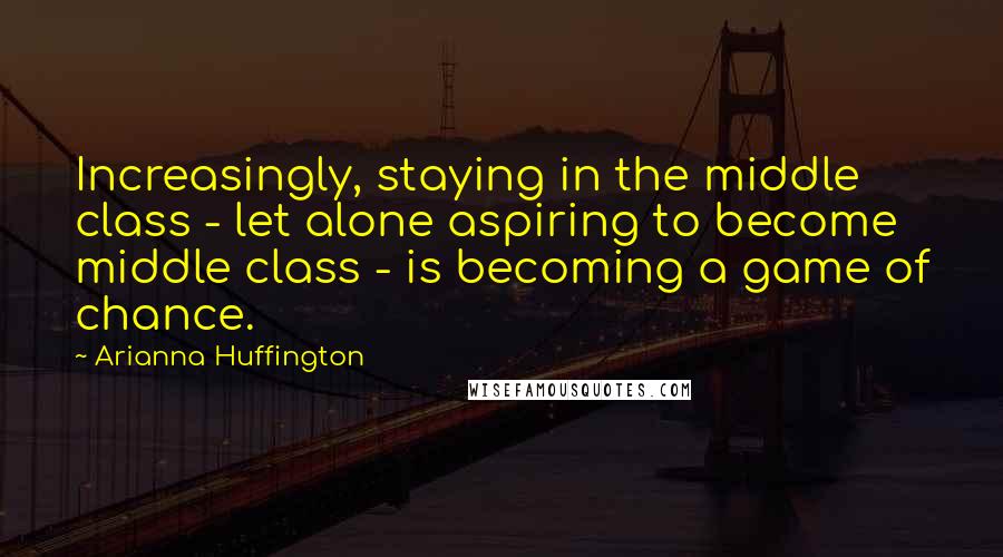 Arianna Huffington Quotes: Increasingly, staying in the middle class - let alone aspiring to become middle class - is becoming a game of chance.