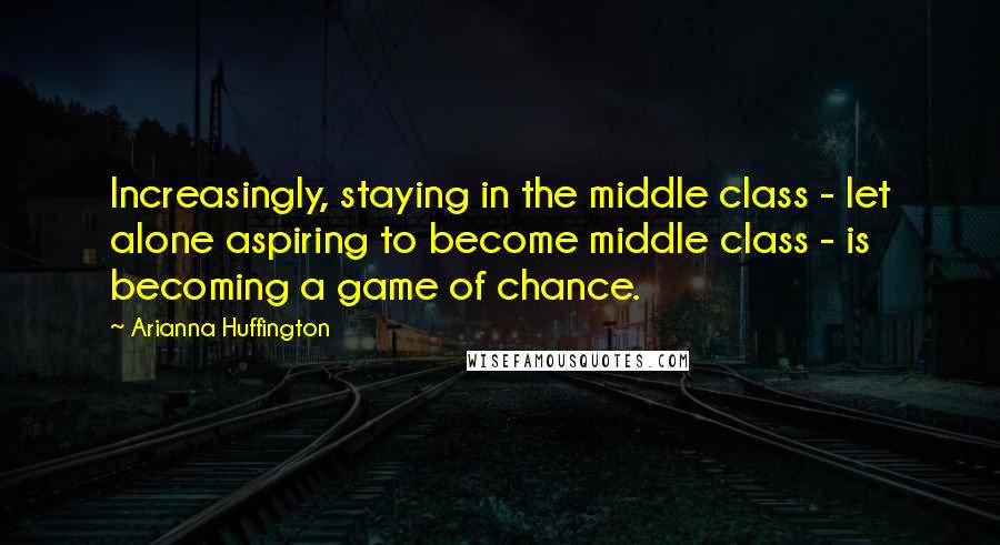 Arianna Huffington Quotes: Increasingly, staying in the middle class - let alone aspiring to become middle class - is becoming a game of chance.