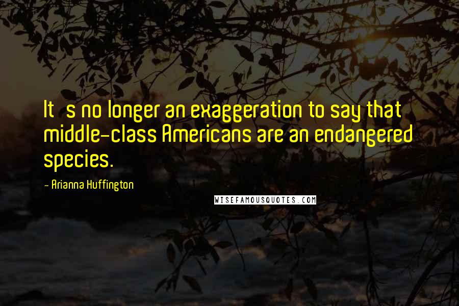 Arianna Huffington Quotes: It's no longer an exaggeration to say that middle-class Americans are an endangered species.