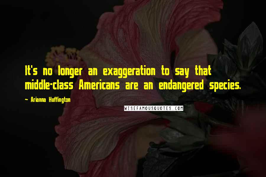 Arianna Huffington Quotes: It's no longer an exaggeration to say that middle-class Americans are an endangered species.