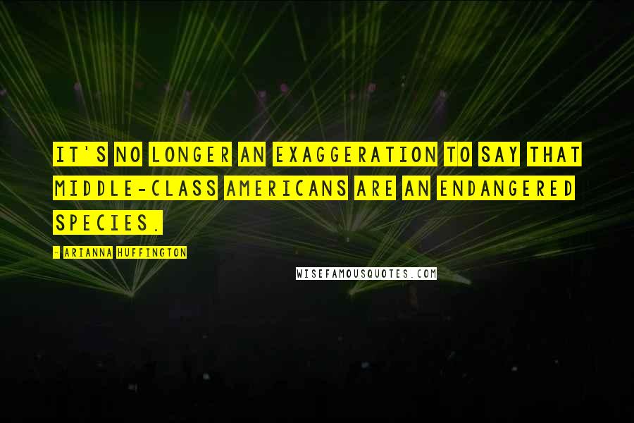 Arianna Huffington Quotes: It's no longer an exaggeration to say that middle-class Americans are an endangered species.