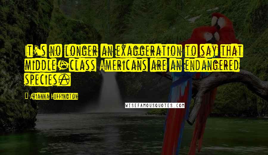 Arianna Huffington Quotes: It's no longer an exaggeration to say that middle-class Americans are an endangered species.