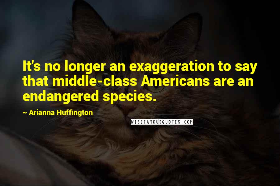 Arianna Huffington Quotes: It's no longer an exaggeration to say that middle-class Americans are an endangered species.